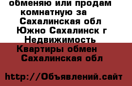 обменяю или продам 2-комнатную за 600 - Сахалинская обл., Южно-Сахалинск г. Недвижимость » Квартиры обмен   . Сахалинская обл.